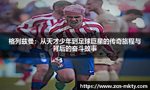 格列兹曼:从天才少年到足球巨星的传奇旅程与背后的奋斗故事